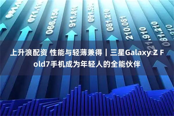 上升浪配资 性能与轻薄兼得｜三星Galaxy Z Fold7手机成为年轻人的全能伙伴