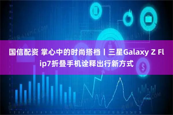 国信配资 掌心中的时尚搭档丨三星Galaxy Z Flip7折叠手机诠释出行新方式