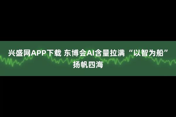 兴盛网APP下载 东博会AI含量拉满 “以智为船”扬帆四海