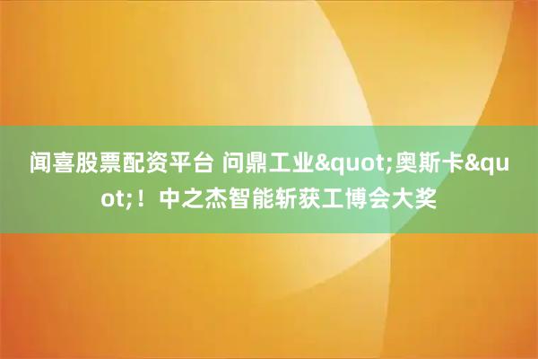 闻喜股票配资平台 问鼎工业"奥斯卡"！中之杰智能斩获工博会大奖