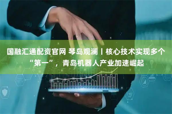 国融汇通配资官网 琴岛观澜丨核心技术实现多个“第一”，青岛机器人产业加速崛起