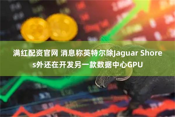 满红配资官网 消息称英特尔除Jaguar Shores外还在开发另一款数据中心GPU