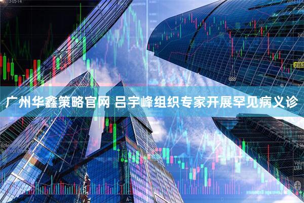 广州华鑫策略官网 吕宇峰组织专家开展罕见病义诊