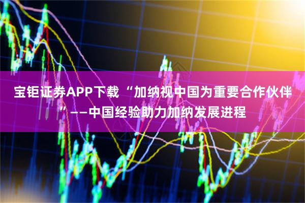 宝钜证券APP下载 “加纳视中国为重要合作伙伴”——中国经验助力加纳发展进程