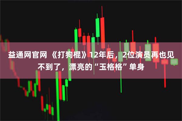 益通网官网 《打狗棍》12年后，2位演员再也见不到了，漂亮的“玉格格”单身