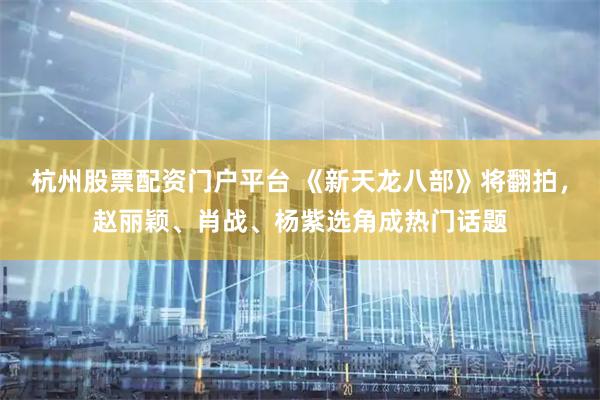 杭州股票配资门户平台 《新天龙八部》将翻拍，赵丽颖、肖战、杨紫选角成热门话题
