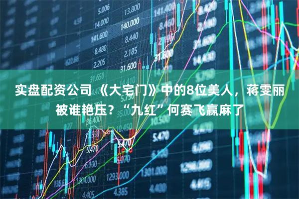 实盘配资公司 《大宅门》中的8位美人，蒋雯丽被谁艳压？“九红”何赛飞赢麻了