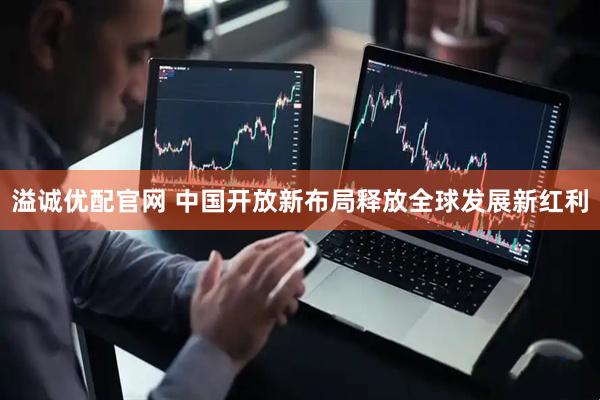 溢诚优配官网 中国开放新布局释放全球发展新红利