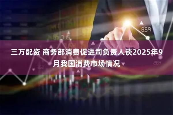 三万配资 商务部消费促进司负责人谈2025年9月我国消费市场情况