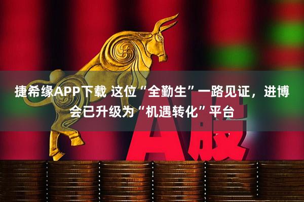 捷希缘APP下载 这位“全勤生”一路见证，进博会已升级为“机遇转化”平台