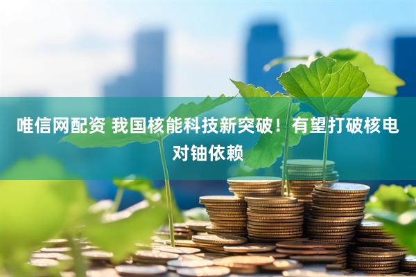 唯信网配资 我国核能科技新突破！有望打破核电对铀依赖
