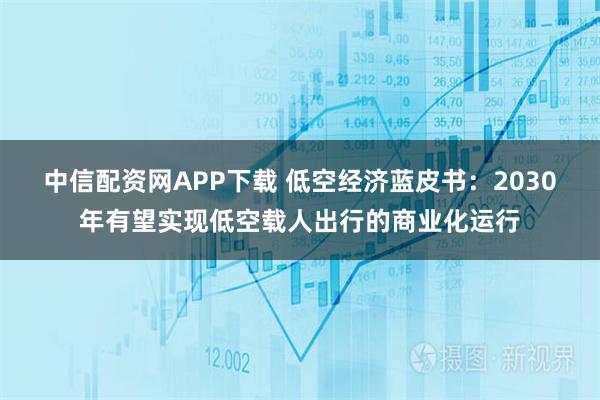 中信配资网APP下载 低空经济蓝皮书：2030年有望实现低空载人出行的商业化运行