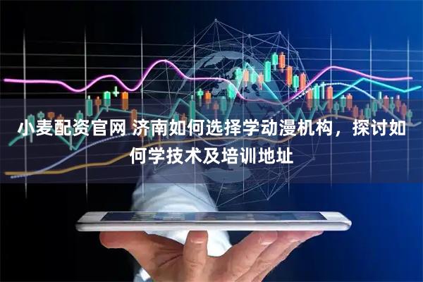 小麦配资官网 济南如何选择学动漫机构，探讨如何学技术及培训地址