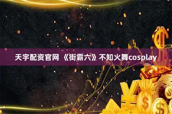 天宇配资官网 《街霸六》不知火舞cosplay