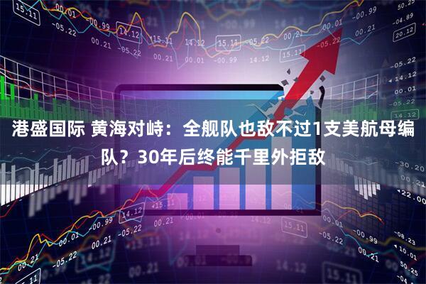 港盛国际 黄海对峙：全舰队也敌不过1支美航母编队？30年后终能千里外拒敌