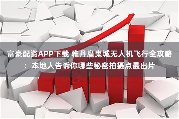 富豪配资APP下载 雅丹魔鬼城无人机飞行全攻略：本地人告诉你哪些秘密拍摄点最出片