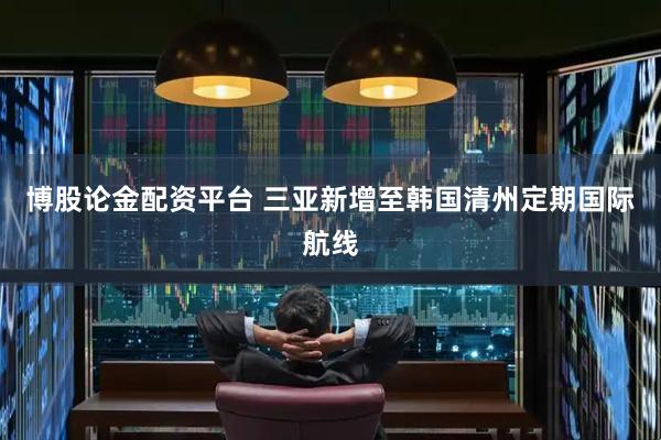 博股论金配资平台 三亚新增至韩国清州定期国际航线
