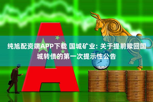 纯旭配资端APP下载 国城矿业: 关于提前赎回国城转债的第一次提示性公告