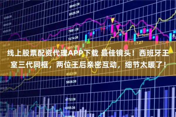 线上股票配资代理APP下载 最佳镜头！西班牙王室三代同框，两位王后亲密互动，细节太暖了！