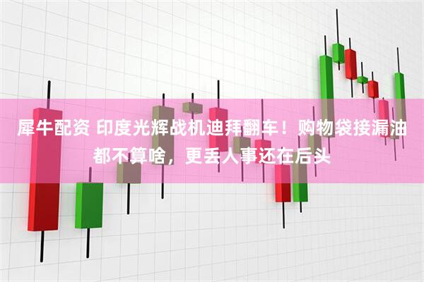 犀牛配资 印度光辉战机迪拜翻车！购物袋接漏油都不算啥，更丢人事还在后头