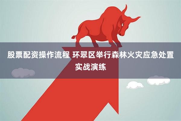 股票配资操作流程 环翠区举行森林火灾应急处置实战演练
