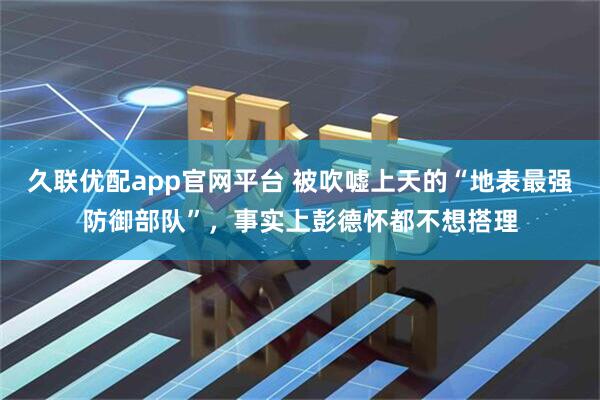 久联优配app官网平台 被吹嘘上天的“地表最强防御部队”，事实上彭德怀都不想搭理