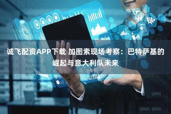 诚飞配资APP下载 加图索现场考察：巴特萨基的崛起与意大利队未来