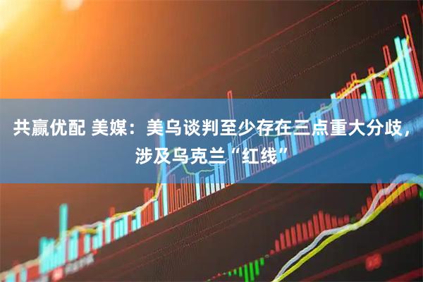 共赢优配 美媒：美乌谈判至少存在三点重大分歧，涉及乌克兰“红线”