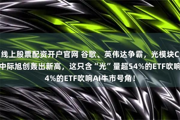 线上股票配资开户官网 谷歌、英伟达争霸，光模块CPO赢麻了！中际旭创轰出新高，这只含“光”量超54%的ETF吹响AI牛市号角！