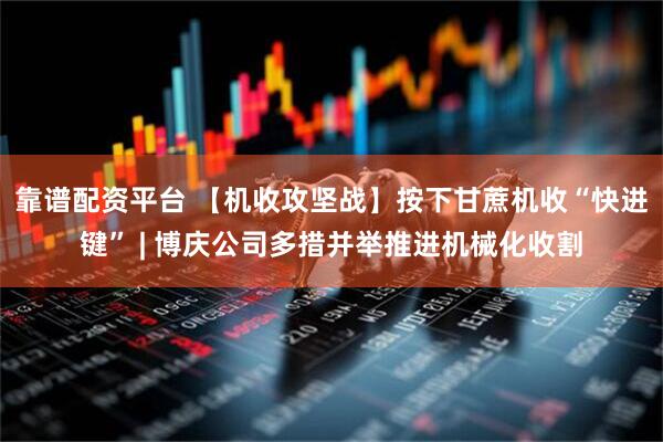 靠谱配资平台 【机收攻坚战】按下甘蔗机收“快进键” | 博庆公司多措并举推进机械化收割