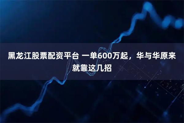 黑龙江股票配资平台 一单600万起，华与华原来就靠这几招