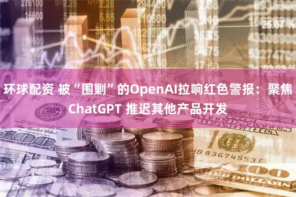 环球配资 被“围剿”的OpenAI拉响红色警报：聚焦ChatGPT 推迟其他产品开发