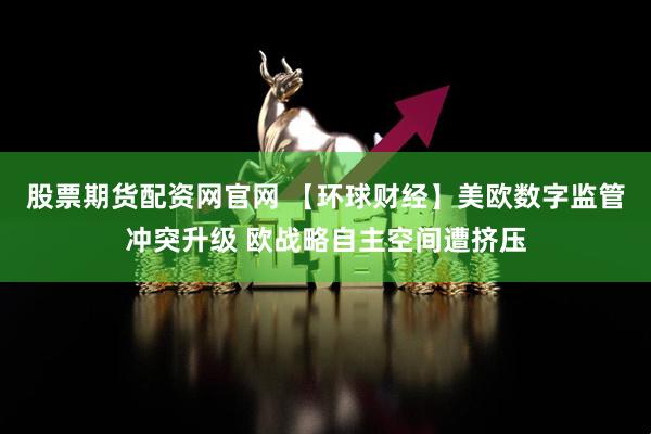 股票期货配资网官网 【环球财经】美欧数字监管冲突升级 欧战略自主空间遭挤压