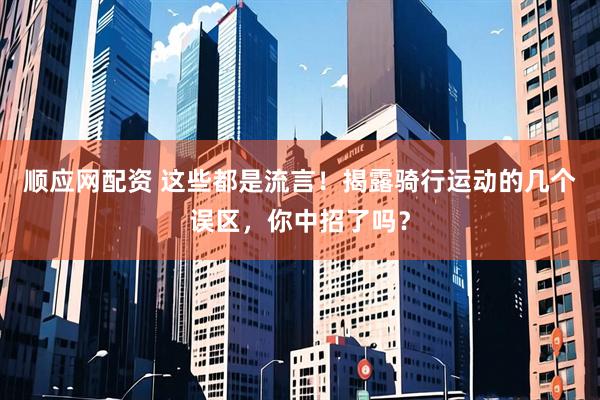 顺应网配资 这些都是流言！揭露骑行运动的几个误区，你中招了吗？