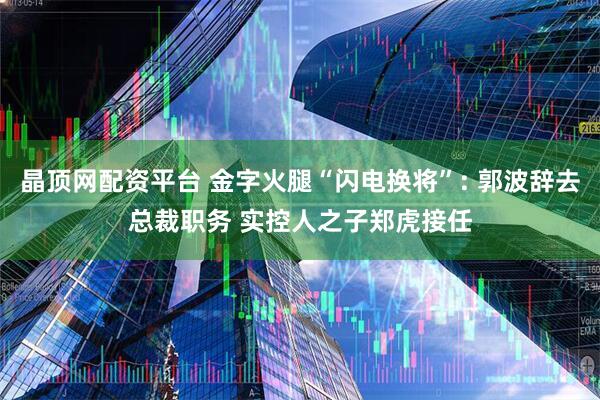 晶顶网配资平台 金字火腿“闪电换将”: 郭波辞去总裁职务 实控人之子郑虎接任