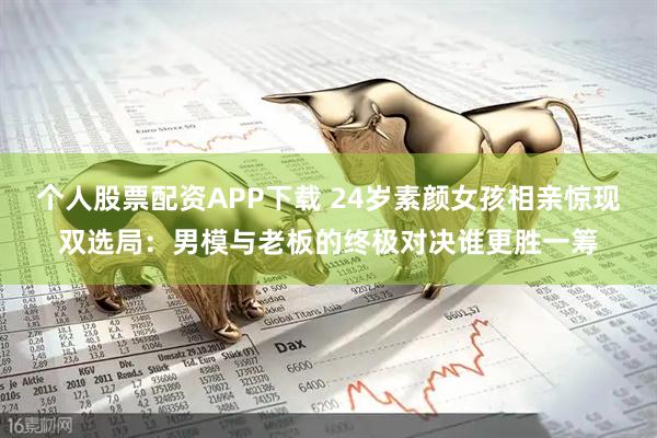 个人股票配资APP下载 24岁素颜女孩相亲惊现双选局：男模与老板的终极对决谁更胜一筹