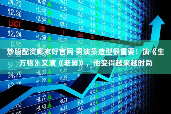 炒股配资哪家好官网 男演员造型很重要！演《生万物》又演《老舅》，他变得越来越时尚