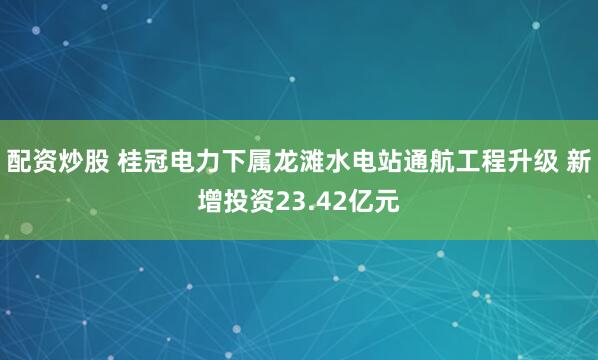 配资炒股 桂冠电力下属龙滩水电站通航工程升级 新增投资23.42亿元