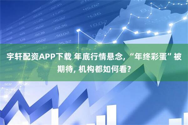 宇轩配资APP下载 年底行情悬念, “年终彩蛋”被期待, 机构都如何看?
