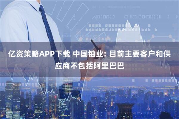亿资策略APP下载 中国铀业: 目前主要客户和供应商不包括阿里巴巴
