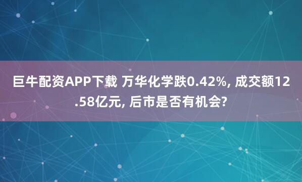 巨牛配资APP下载 万华化学跌0.42%, 成交额12.58亿元, 后市是否有机会?