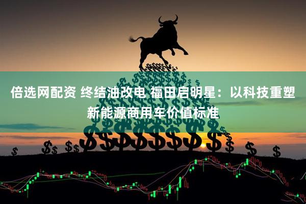 倍选网配资 终结油改电 福田启明星：以科技重塑新能源商用车价值标准