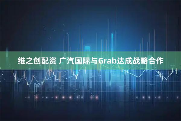 维之创配资 广汽国际与Grab达成战略合作