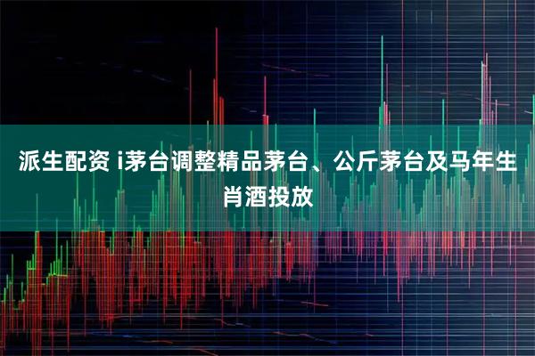 派生配资 i茅台调整精品茅台、公斤茅台及马年生肖酒投放