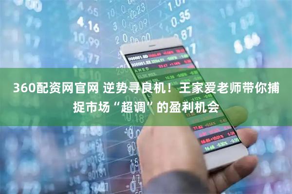 360配资网官网 逆势寻良机！王家爱老师带你捕捉市场“超调”的盈利机会