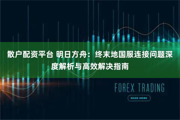 散户配资平台 明日方舟：终末地国服连接问题深度解析与高效解决指南