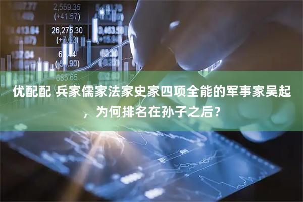 优配配 兵家儒家法家史家四项全能的军事家吴起，为何排名在孙子之后？
