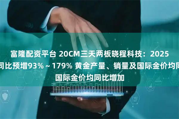 富隆配资平台 20CM三天两板晓程科技：2025年净利同比预增93%～179% 黄金产量、销量及国际金价均同比增加