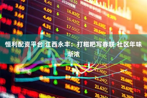 恒利配资平台 江西永丰：打糍粑写春联 社区年味渐浓
