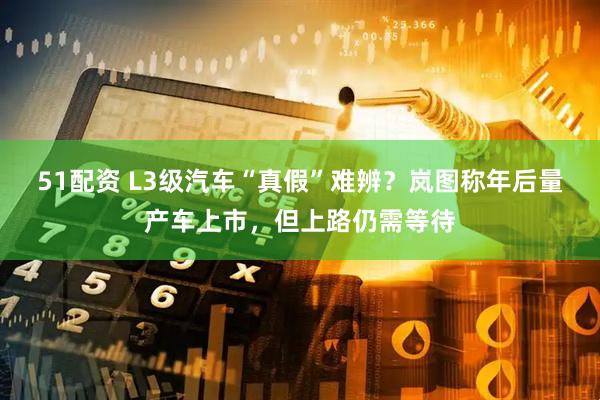51配资 L3级汽车“真假”难辨？岚图称年后量产车上市，但上路仍需等待